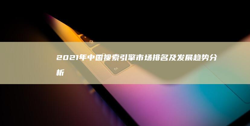 2021年中国搜索引擎市场排名及发展趋势分析